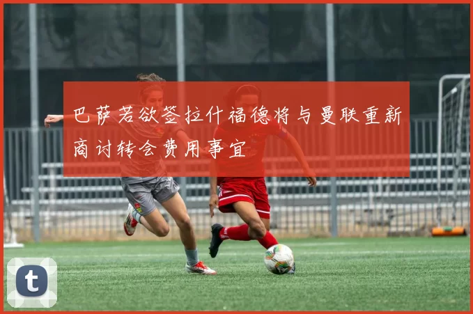 巴萨若欲签拉什福德将与曼联重新商讨转会费用事宜