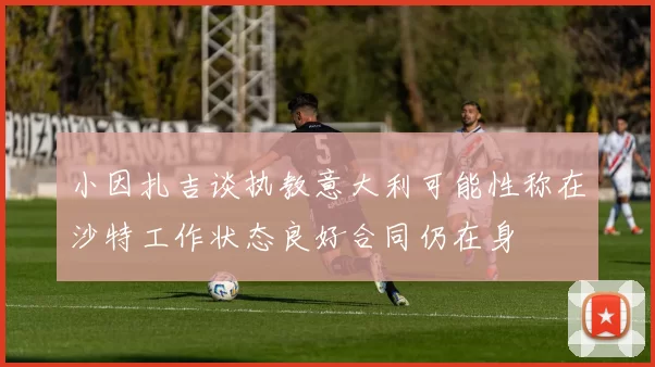 小因扎吉谈执教意大利可能性称在沙特工作状态良好合同仍在身