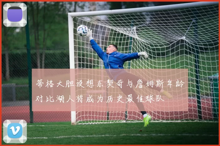 蒂格大胆设想东契奇与詹姆斯年龄对比湖人将成为历史最佳球队