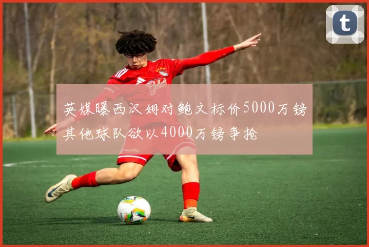 英媒曝西汉姆对鲍文标价5000万镑其他球队欲以4000万镑争抢