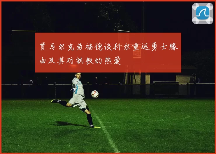 贾马尔克劳福德谈科尔重返勇士缘由及其对执教的热爱