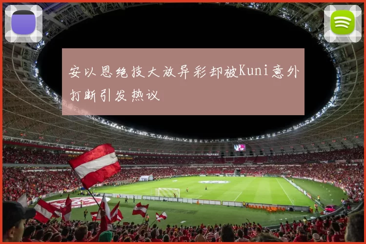 安以恩绝技大放异彩却被Kuni意外打断引发热议