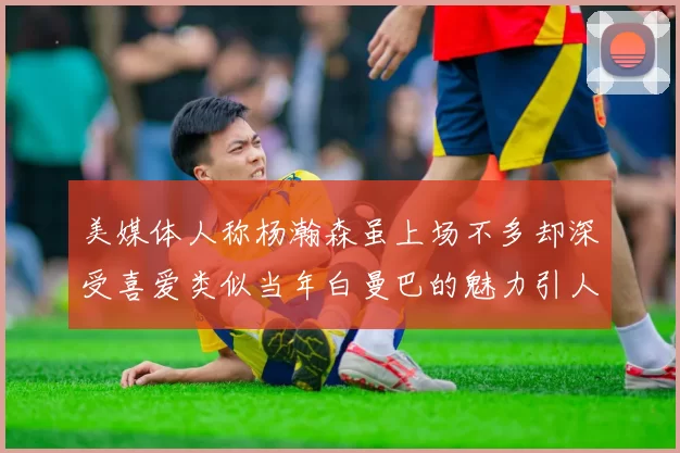 美媒体人称杨瀚森虽上场不多却深受喜爱类似当年白曼巴的魅力引人瞩目