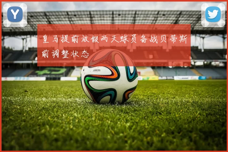 皇马提前放假两天球员备战贝蒂斯前调整状态