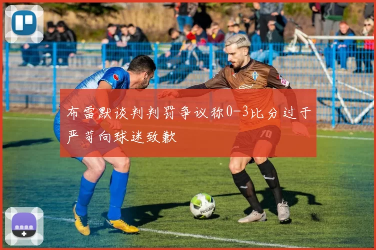 布雷默谈判判罚争议称0-3比分过于严苛向球迷致歉