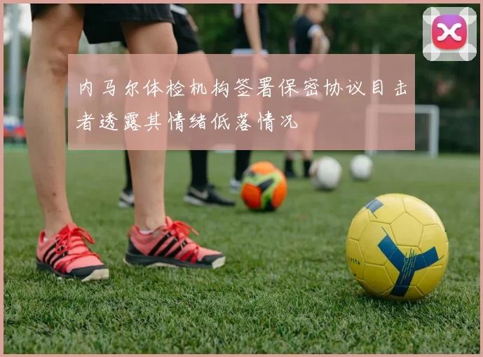 内马尔体检机构签署保密协议目击者透露其情绪低落情况
