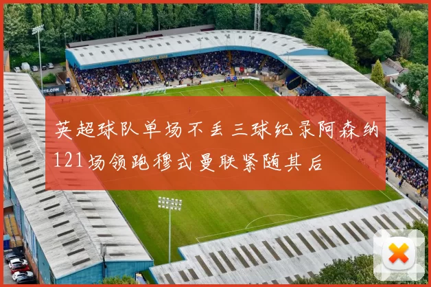 英超球队单场不丢三球纪录阿森纳121场领跑穆式曼联紧随其后