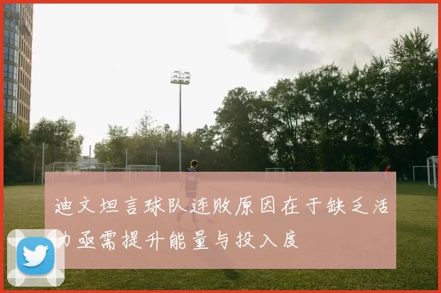 迪文坦言球队连败原因在于缺乏活力亟需提升能量与投入度
