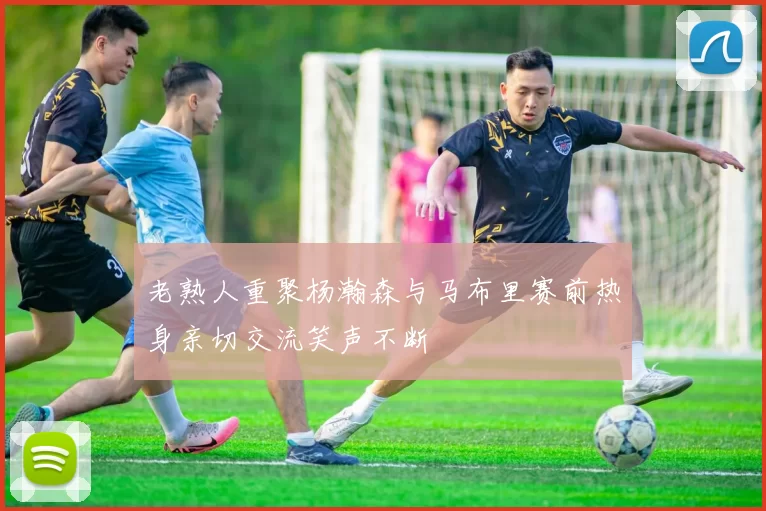 老熟人重聚杨瀚森与马布里赛前热身亲切交流笑声不断