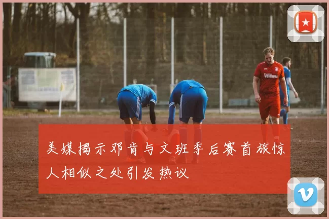 美媒揭示邓肯与文班季后赛首旅惊人相似之处引发热议