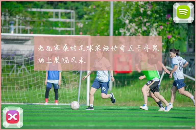 老孔塞桑的足球家族传奇五子齐聚场上展现风采