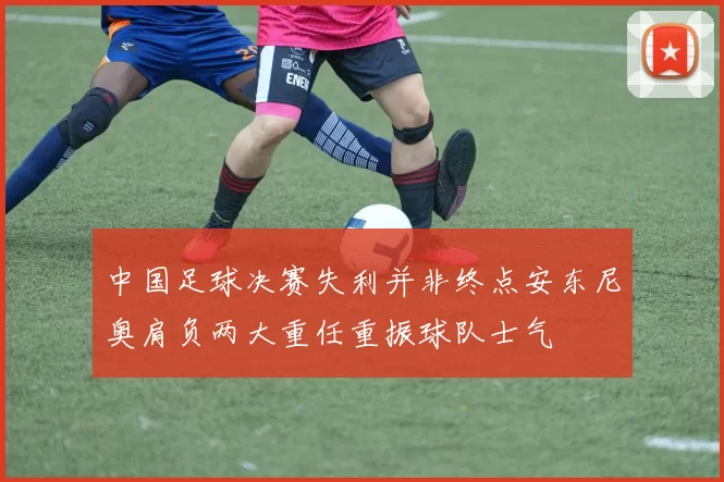 中国足球决赛失利并非终点安东尼奥肩负两大重任重振球队士气