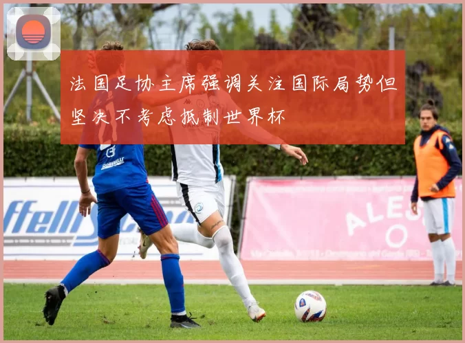 法国足协主席强调关注国际局势但坚决不考虑抵制世界杯